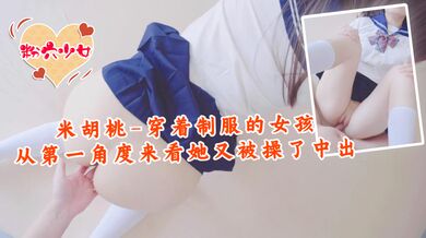 米胡桃-穿着制服的女孩，从第一角度来看，她又被操了中出