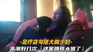 【勾搭足疗店大胸少妇】高潮好几次这笔赚得太值了