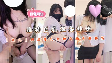 推特巨乳温柔妹妹『九儿』极品爆乳女神马桶自慰特写