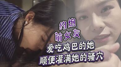 约炮前女友 爱吃鸡巴的她顺便灌满她的骚穴