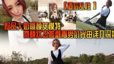 【酒后乱性】极品大奶高颜女模特，微醺状态被刺青男扒光由浅入深挑逗啪啪，无套多个体位美女来感觉