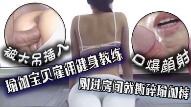 口爆颜射，瑜伽宝贝雇佣健身教练，刚进房间就撕碎瑜伽裤被大吊插入！