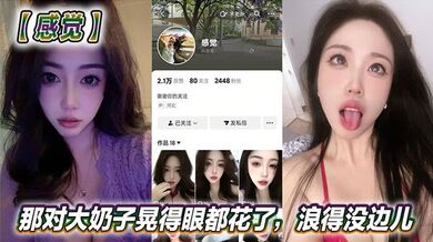 抖音美女反差女神【感觉】真骚啊！那对大奶子晃得眼都花了，浪得没边儿。这娘们儿也太敢玩了，就爱这刺激？