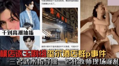 【微博热搜】横店逐玉剧组在玺尚酒店群P事件_三个武术指导操一个化妆师