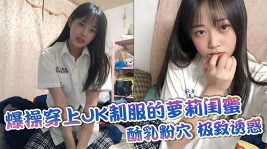 爆操穿上JK制服的萝莉闺蜜，酥乳粉穴，极致诱惑