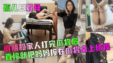 【孤儿日寡母】假期和家人打完麻将后，直接就把妈妈按在麻将桌上给操！