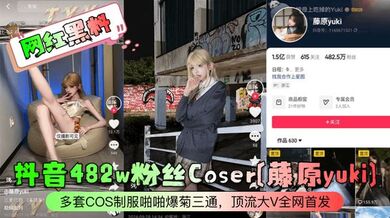 【网红黑料】抖音482w粉丝Coser[藤原yuki]多套COS制服啪啪爆菊三通，顶流大V全网首发！