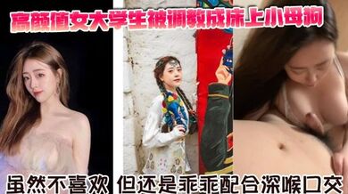 高颜值女大学生被调教成床上小母狗。虽然不喜欢，但还是乖乖配合深喉口交。舌舔骑乘坐在胸脯上男友的JB，