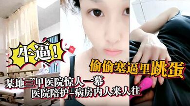 牛逼，某地三甲医院惊人一幕，【医院陪护】，病房内人来人往，偷偷塞逼里跳蛋，震得人受不了，震撼刺激