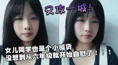 又攻一城！女儿同学也是个小骚货，没想到从六年级就开始自慰了！！！