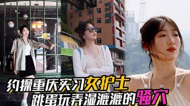 【约操重庆实习女护士】，有生活照，湿漉漉的骚穴，对白真实，表情享受，完美露脸