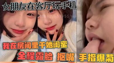 女朋友在客厅玩手机、我在房间里干她闺蜜，全程露脸，抠嘴，手指爆菊