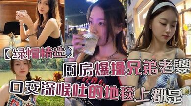 【绿帽精选】厨房爆操兄弟老婆，口交深喉吐的地毯上都是。