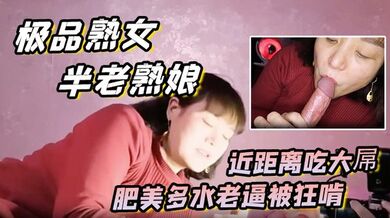 【极品熟女 约艹老阿姨】半老熟娘，近距离吃大屌，肥美多水老逼被狂啃，大屌入逼狂艹