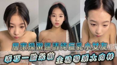 居家操嫩逼清纯巨乳小女友，乖巧一脸呆萌，主动骑乘大肉棒