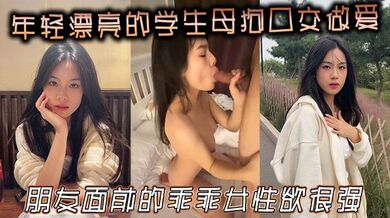年轻漂亮的学生母狗口交做爱，朋友面前的乖乖女，性欲很强