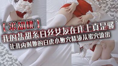 【米胡桃】我的盐甜系白丝女友在床上真是骚，让我内射她的白虎小嫩穴，精液从蜜穴流出