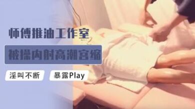 师傅推油工作室被肏内射高潮宫缩颤抖.